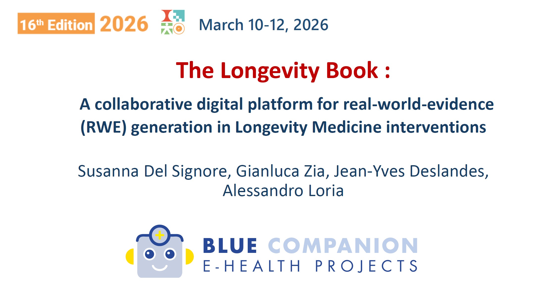 Giovedì 12 marzo — BIOTECH SHOWCASE SESSION 3. Chair: Peter Abadir (Johns Hopkins University, Baltimora, USA) e Bruno Vellas (IHU HealthAge, Tolosa, Francia). Ore 9:52 — BIOTECH 10: "The Longevity Book: a collaborative digital platform for real-world-evidence (RWE) generation in Longevity Medicine interventions". Autori: Susanna Del Signore¹, Gianluca Zia², Jean-Yves Deslandes¹, Alessandro Loria². ¹ BlueCompanion France — Jambville (Francia); ² BlueCompanion — Londra (Regno Unito).